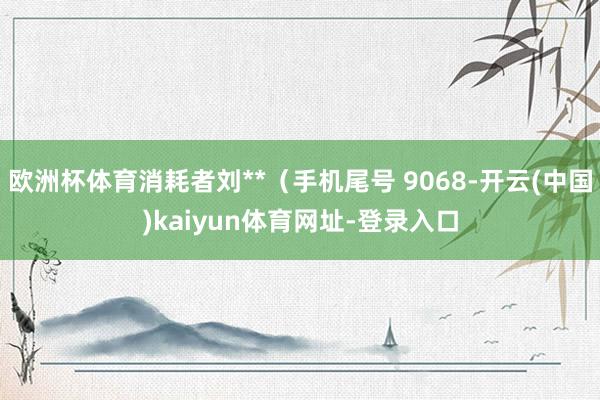 欧洲杯体育消耗者刘**（手机尾号 9068-开云(中国)kaiyun体育网址-登录入口