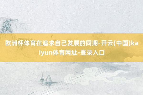 欧洲杯体育　　在追求自己发展的同期-开云(中国)kaiyun体育网址-登录入口