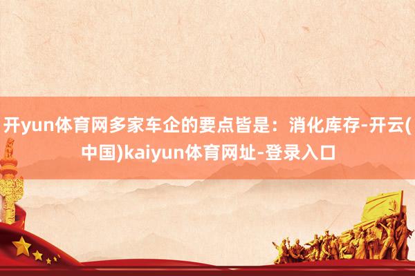 开yun体育网多家车企的要点皆是：消化库存-开云(中国)kaiyun体育网址-登录入口