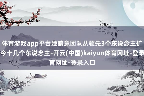 体育游戏app平台她暗意团队从领先3个东说念主扩到当今十几个东说念主-开云(中国)kaiyun体育网址-登录入口