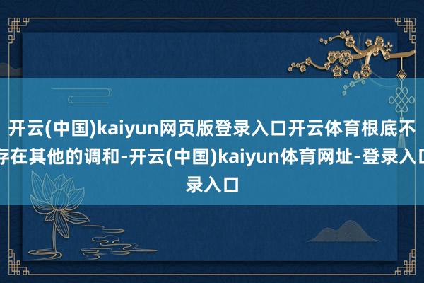 开云(中国)kaiyun网页版登录入口开云体育根底不存在其他的调和-开云(中国)kaiyun体育网址-登录入口