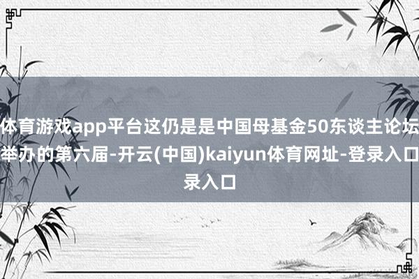 体育游戏app平台这仍是是中国母基金50东谈主论坛举办的第六届-开云(中国)kaiyun体育网址-登录入口