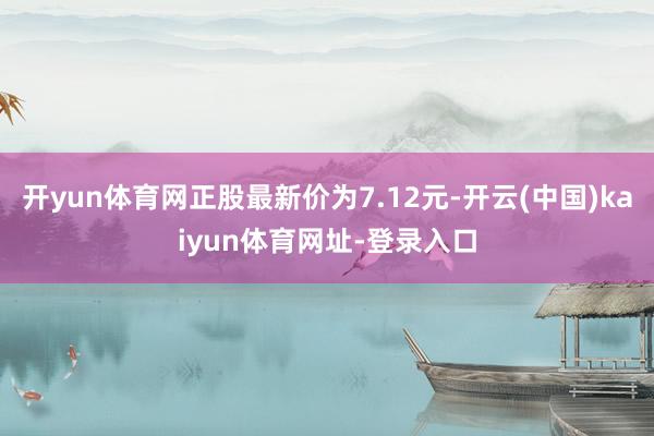 开yun体育网正股最新价为7.12元-开云(中国)kaiyun体育网址-登录入口