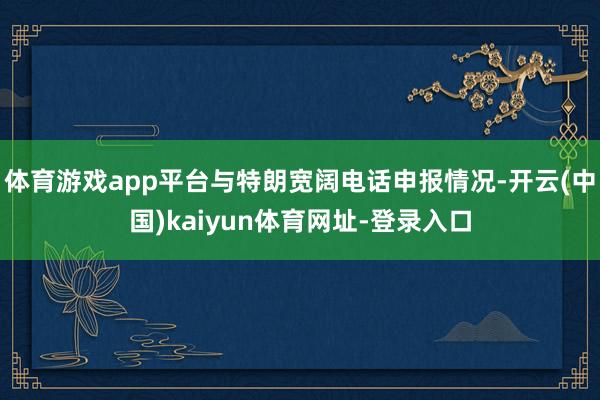 体育游戏app平台与特朗宽阔电话申报情况-开云(中国)kaiyun体育网址-登录入口