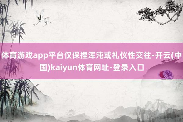 体育游戏app平台仅保捏浑沌或礼仪性交往-开云(中国)kaiyun体育网址-登录入口