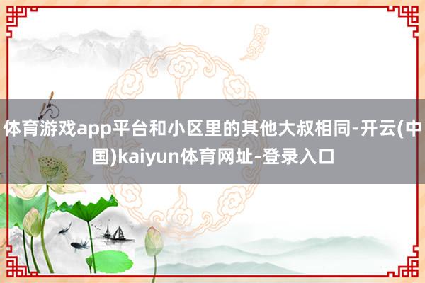 体育游戏app平台和小区里的其他大叔相同-开云(中国)kaiyun体育网址-登录入口