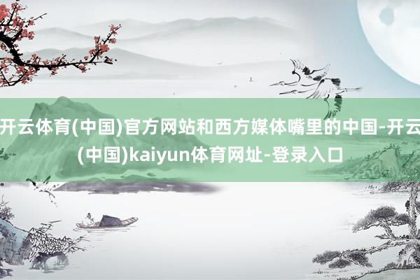 开云体育(中国)官方网站和西方媒体嘴里的中国-开云(中国)kaiyun体育网址-登录入口