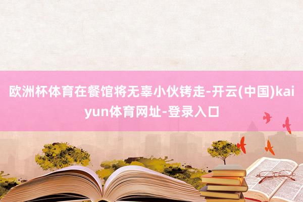 欧洲杯体育在餐馆将无辜小伙铐走-开云(中国)kaiyun体育网址-登录入口