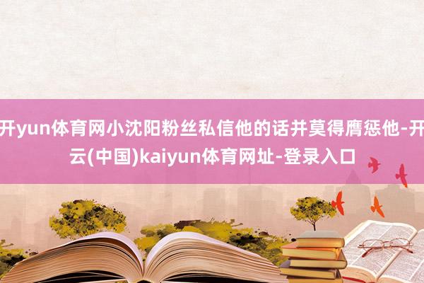 开yun体育网小沈阳粉丝私信他的话并莫得膺惩他-开云(中国)kaiyun体育网址-登录入口