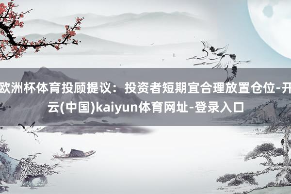 欧洲杯体育投顾提议：投资者短期宜合理放置仓位-开云(中国)kaiyun体育网址-登录入口